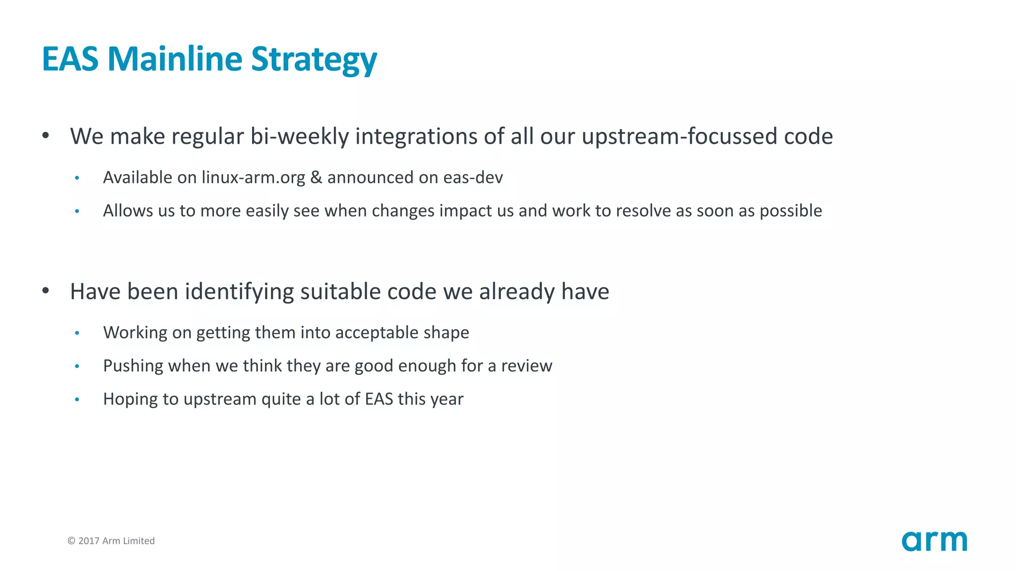 © 2017 Arm Limited20
EAS Mainline Strategy
• We make regular bi-weekly integrations of all our upstream-focussed code
• Available on linux-arm.org & announced on eas-dev
• Allows us to more easily see when changes impact us and work to resolve as soon as possible
• Have been identifying suitable code we already have
• Working on getting them into acceptable shape
• Pushing when we think they are good enough for a review
• Hoping to upstream quite a lot of EAS this year
 