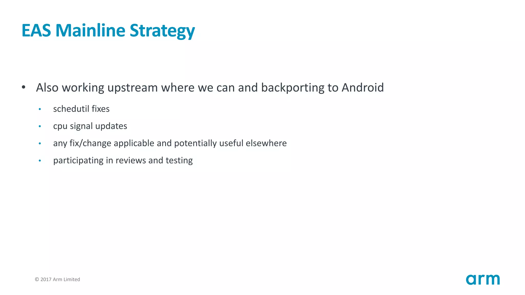 © 2017 Arm Limited21
EAS Mainline Strategy
• Also working upstream where we can and backporting to Android
• schedutil fixes
• cpu signal updates
• any fix/change applicable and potentially useful elsewhere
• participating in reviews and testing
 