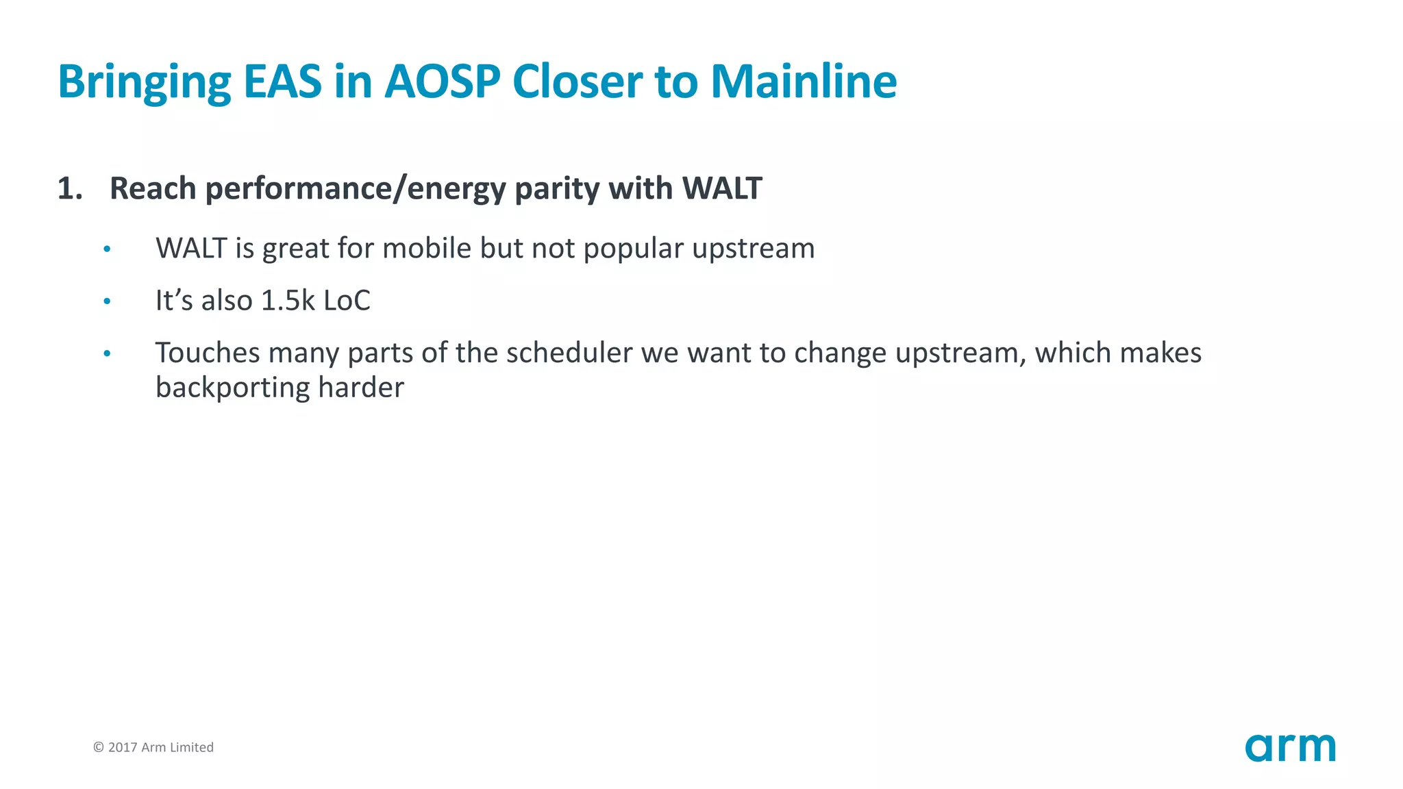 © 2017 Arm Limited24
Bringing EAS in AOSP Closer to Mainline
1. Reach performance/energy parity with WALT
• WALT is great for mobile but not popular upstream
• It’s also 1.5k LoC
• Touches many parts of the scheduler we want to change upstream, which makes
backporting harder
 