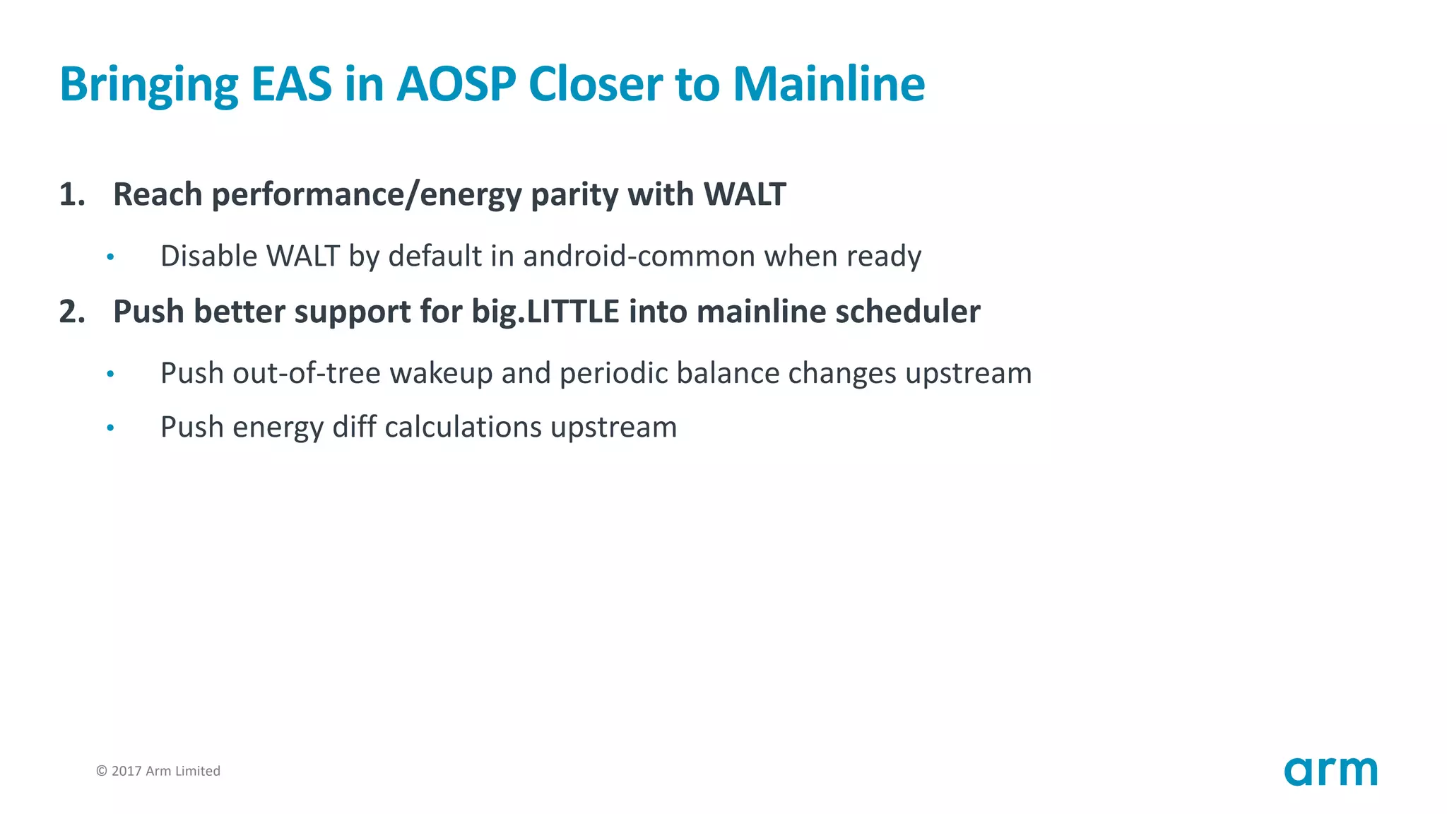 © 2017 Arm Limited25
Bringing EAS in AOSP Closer to Mainline
1. Reach performance/energy parity with WALT
• Disable WALT by default in android-common when ready
2. Push better support for big.LITTLE into mainline scheduler
• Push out-of-tree wakeup and periodic balance changes upstream
• Push energy diff calculations upstream
 