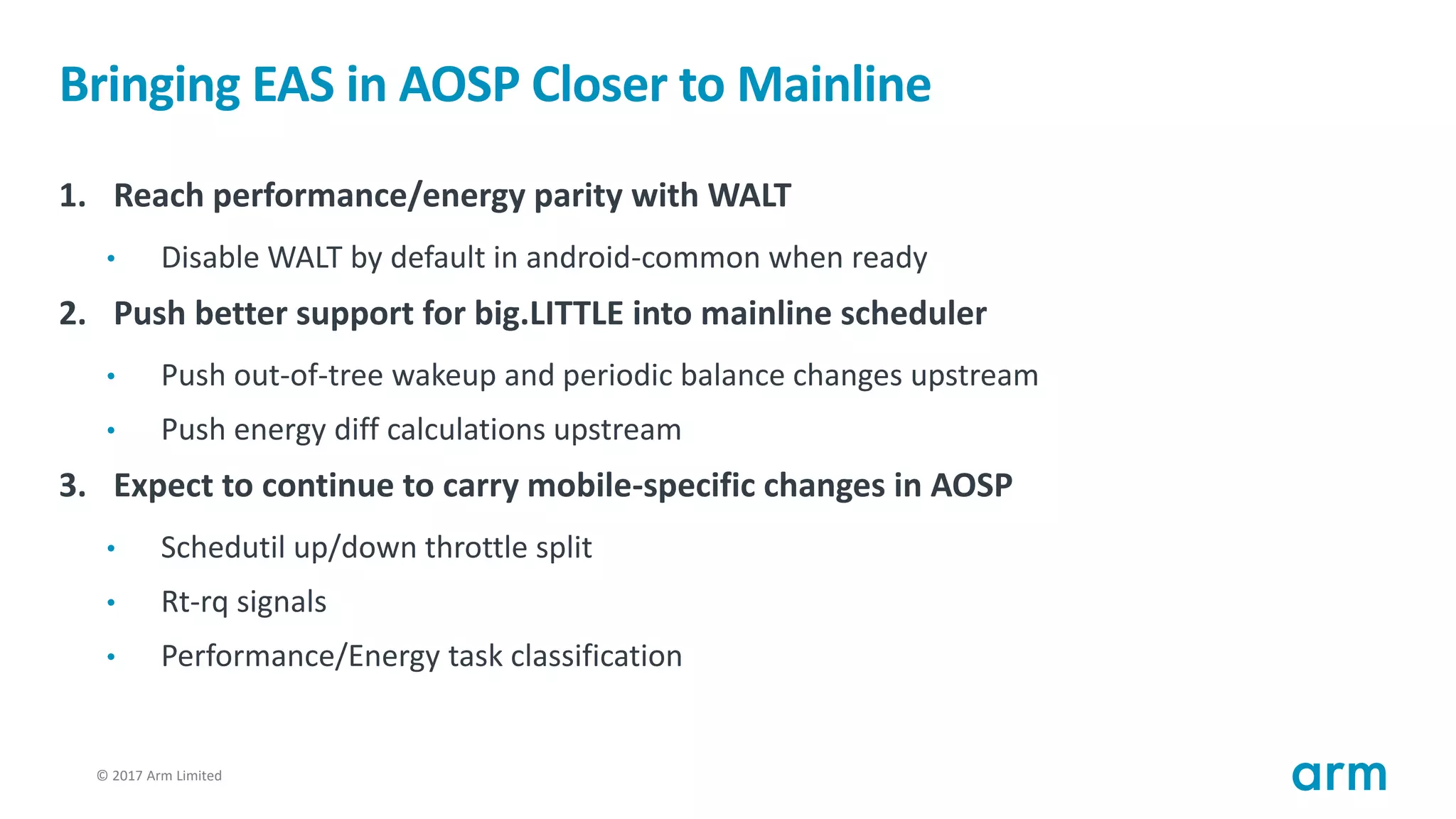 © 2017 Arm Limited26
Bringing EAS in AOSP Closer to Mainline
1. Reach performance/energy parity with WALT
• Disable WALT by default in android-common when ready
2. Push better support for big.LITTLE into mainline scheduler
• Push out-of-tree wakeup and periodic balance changes upstream
• Push energy diff calculations upstream
3. Expect to continue to carry mobile-specific changes in AOSP
• Schedutil up/down throttle split
• Rt-rq signals
• Performance/Energy task classification
 