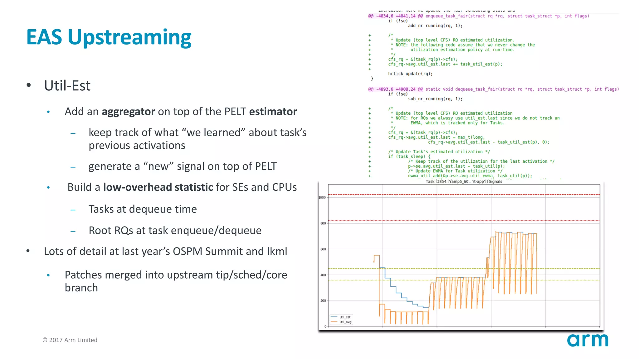 © 2017 Arm Limited29
EAS Upstreaming
• Util-Est
• Add an aggregator on top of the PELT estimator
– keep track of what “we learned” about task’s
previous activations
– generate a “new” signal on top of PELT
• Build a low-overhead statistic for SEs and CPUs
– Tasks at dequeue time
– Root RQs at task enqueue/dequeue
• Lots of detail at last year’s OSPM Summit and lkml
• Patches merged into upstream tip/sched/core
branch
 