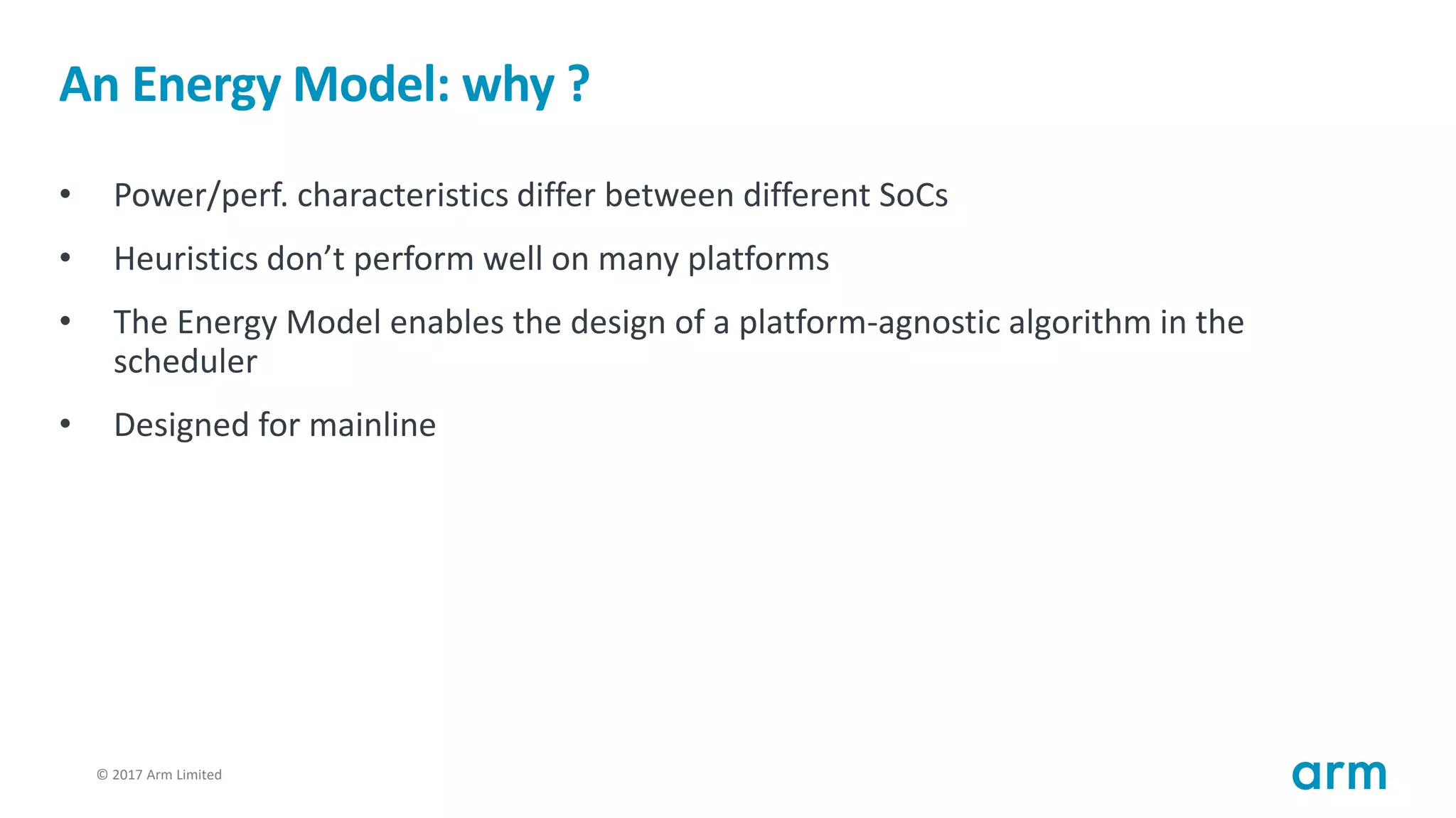 © 2017 Arm Limited32
An Energy Model: why ?
• Power/perf. characteristics differ between different SoCs
• Heuristics don’t perform well on many platforms
• The Energy Model enables the design of a platform-agnostic algorithm in the
scheduler
• Designed for mainline
 