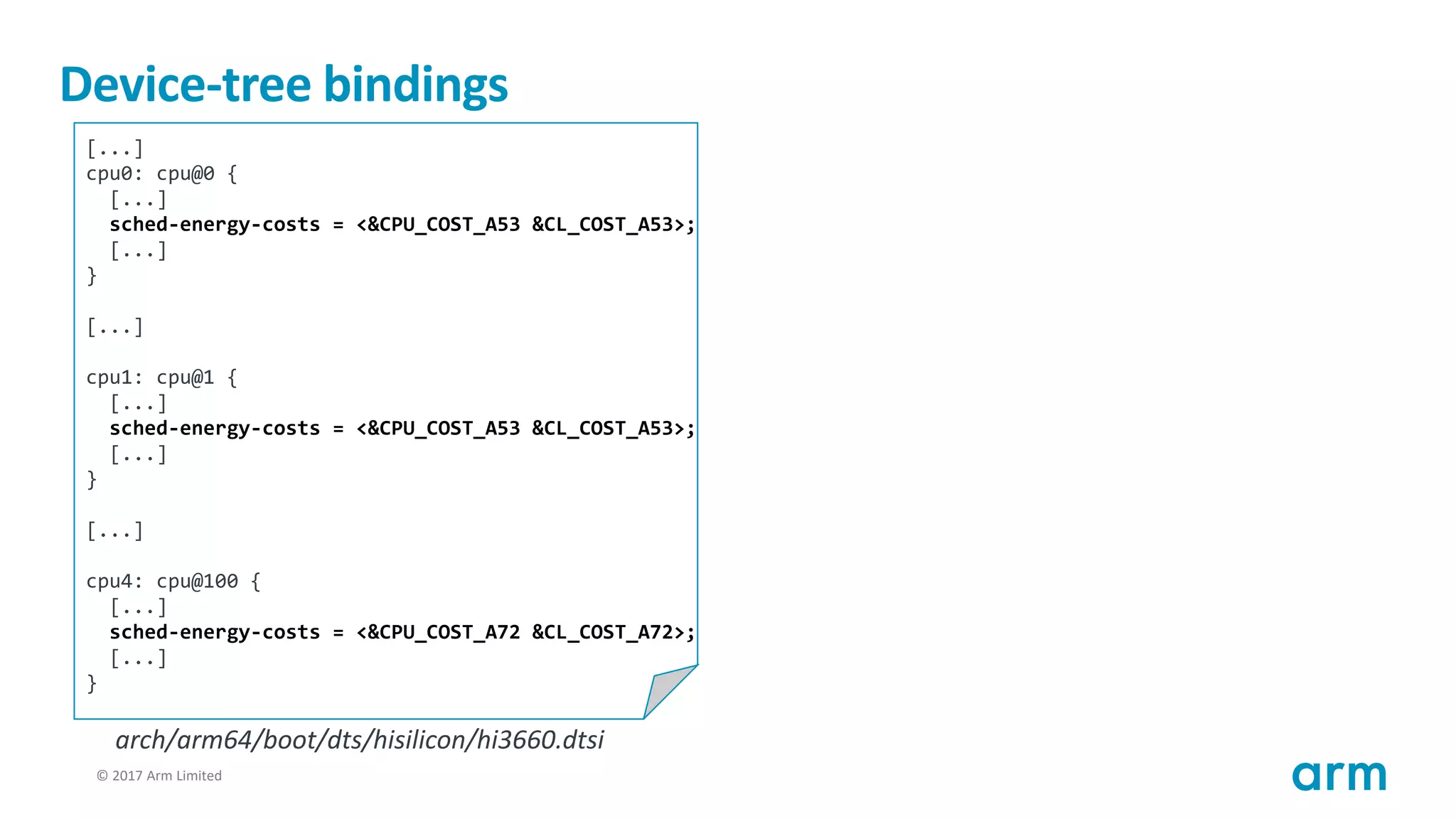 © 2017 Arm Limited40
Device-tree bindings
[...]
cpu0: cpu@0 {
[...]
sched-energy-costs = <&CPU_COST_A53 &CL_COST_A53>;
[...]
}
[...]
cpu1: cpu@1 {
[...]
sched-energy-costs = <&CPU_COST_A53 &CL_COST_A53>;
[...]
}
[...]
cpu4: cpu@100 {
[...]
sched-energy-costs = <&CPU_COST_A72 &CL_COST_A72>;
[...]
}
arch/arm64/boot/dts/hisilicon/hi3660.dtsi
 