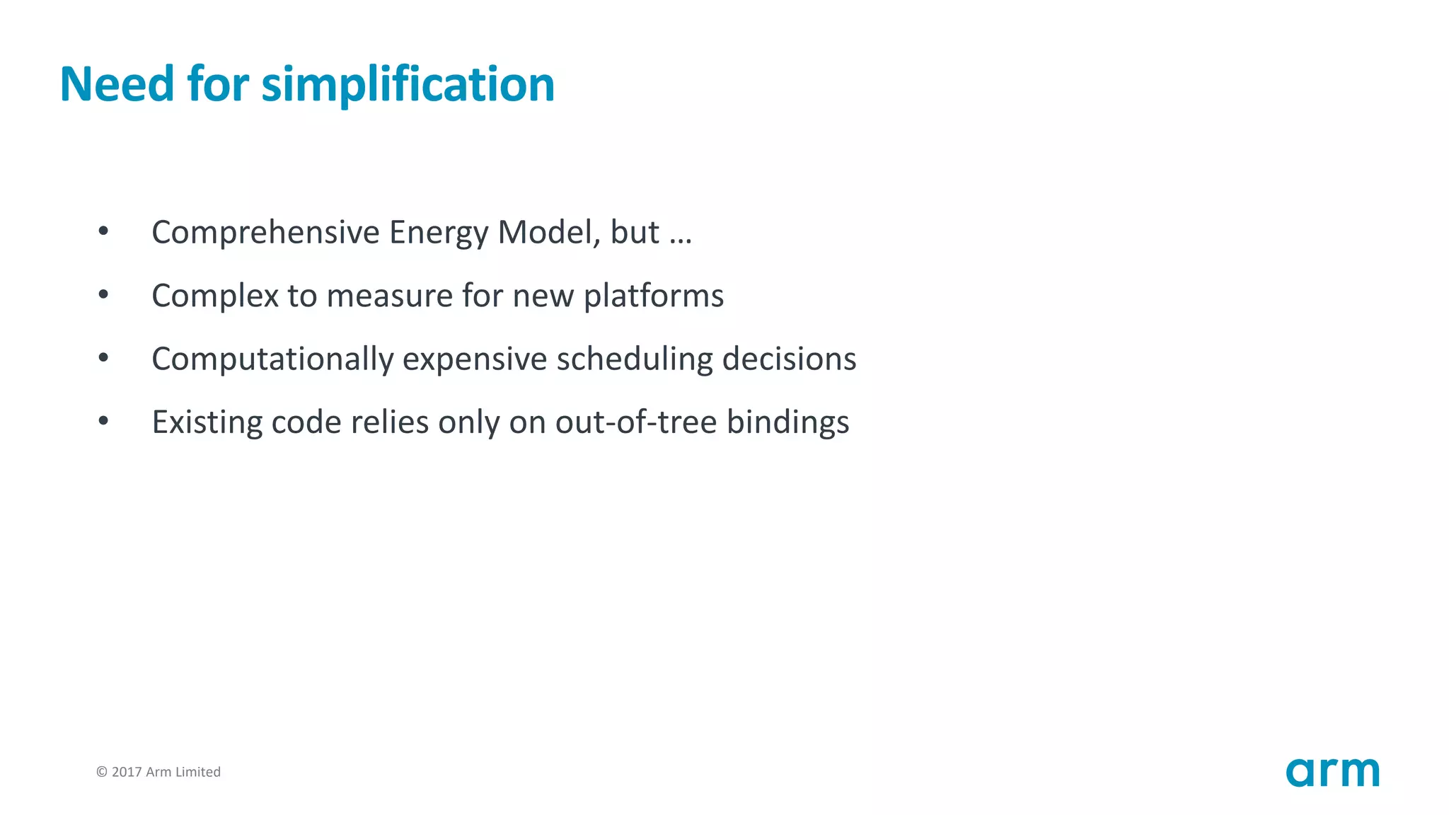 © 2017 Arm Limited52
Need for simplification
• Comprehensive Energy Model, but …
• Complex to measure for new platforms
• Computationally expensive scheduling decisions
• Existing code relies only on out-of-tree bindings
 