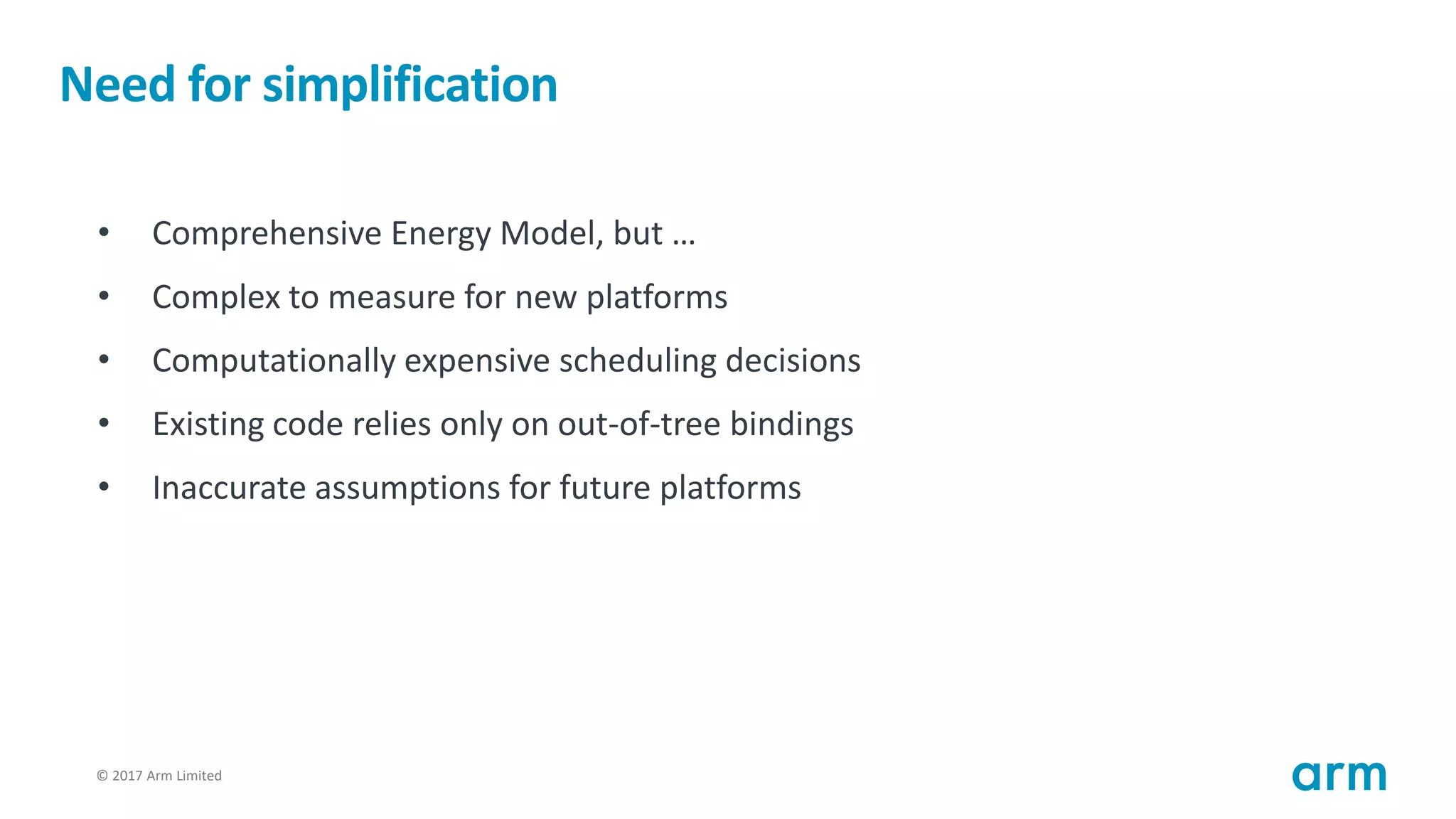 © 2017 Arm Limited53
Need for simplification
• Comprehensive Energy Model, but …
• Complex to measure for new platforms
• Computationally expensive scheduling decisions
• Existing code relies only on out-of-tree bindings
• Inaccurate assumptions for future platforms
 