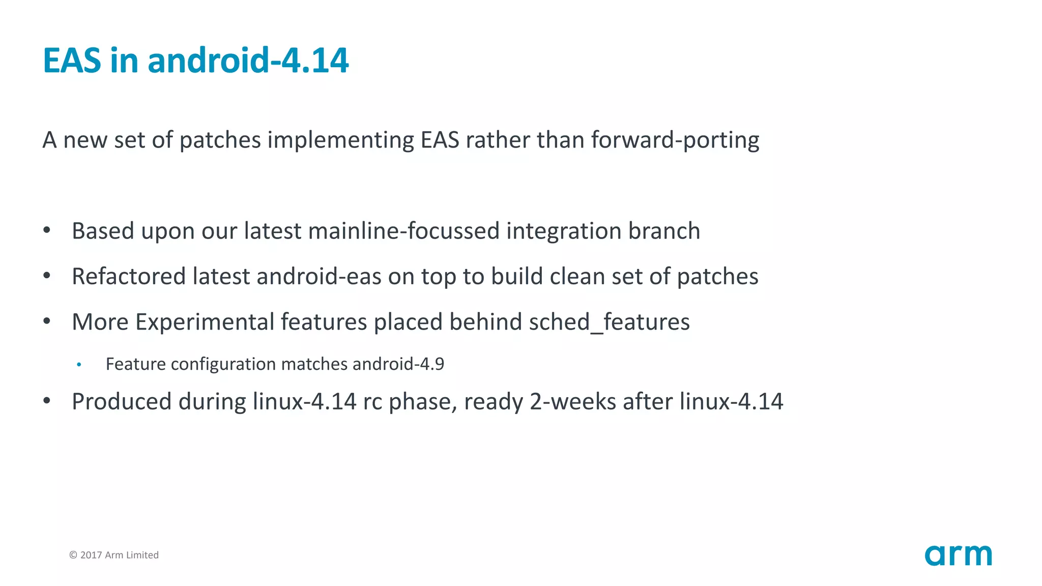 © 2017 Arm Limited6
EAS in android-4.14
A new set of patches implementing EAS rather than forward-porting
• Based upon our latest mainline-focussed integration branch
• Refactored latest android-eas on top to build clean set of patches
• More Experimental features placed behind sched_features
• Feature configuration matches android-4.9
• Produced during linux-4.14 rc phase, ready 2-weeks after linux-4.14
 