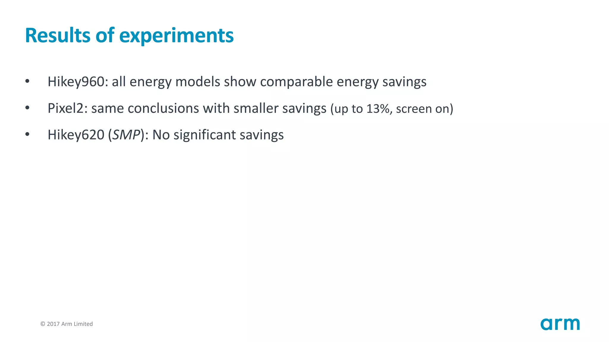 © 2017 Arm Limited77
Results of experiments
• Hikey960: all energy models show comparable energy savings
• Pixel2: same conclusions with smaller savings (up to 13%, screen on)
• Hikey620 (SMP): No significant savings
 