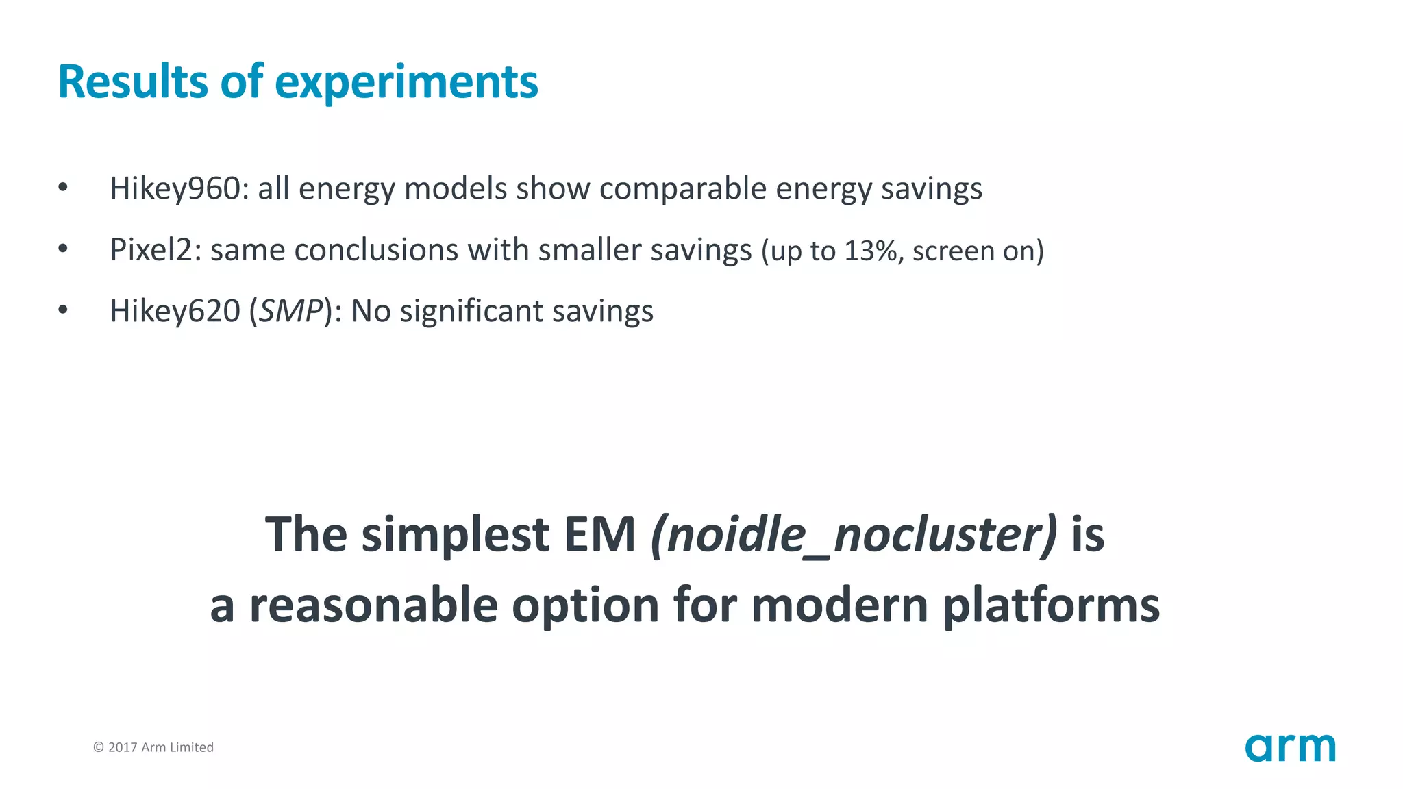 © 2017 Arm Limited78
Results of experiments
• Hikey960: all energy models show comparable energy savings
• Pixel2: same conclusions with smaller savings (up to 13%, screen on)
• Hikey620 (SMP): No significant savings
The simplest EM (noidle_nocluster) is
a reasonable option for modern platforms
 