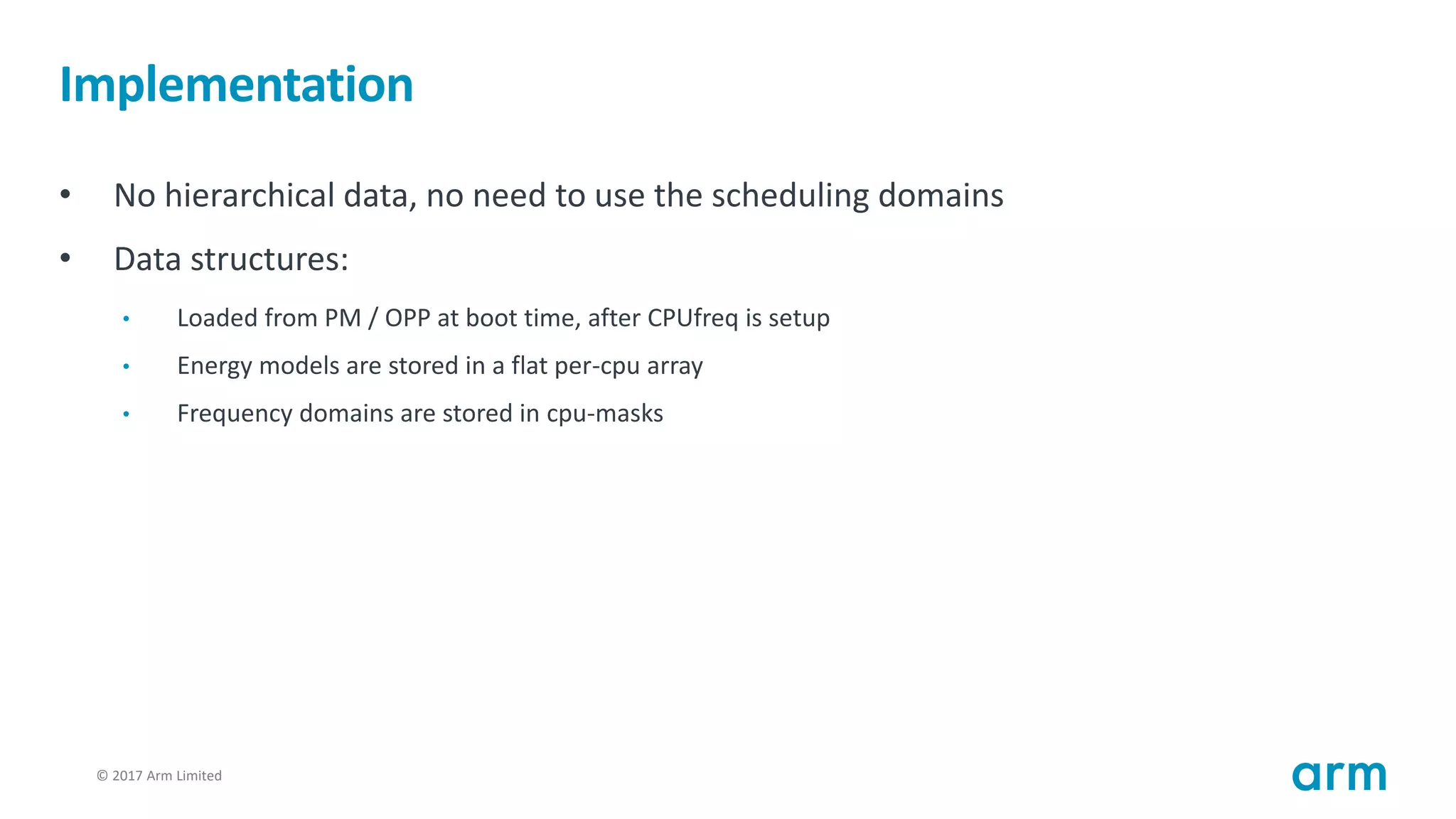 © 2017 Arm Limited97
Implementation
• No hierarchical data, no need to use the scheduling domains
• Data structures:
• Loaded from PM / OPP at boot time, after CPUfreq is setup
• Energy models are stored in a flat per-cpu array
• Frequency domains are stored in cpu-masks
 