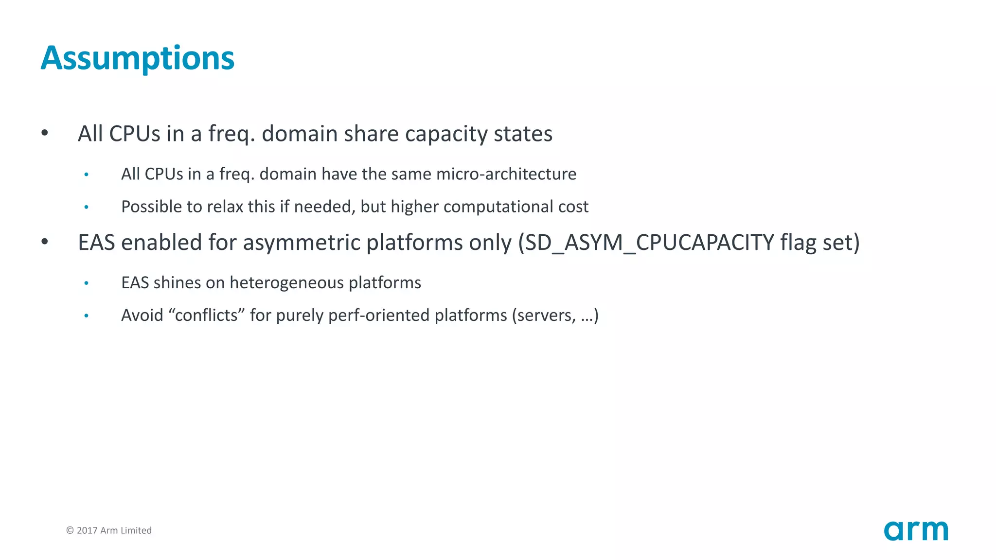 © 2017 Arm Limited98
Assumptions
• All CPUs in a freq. domain share capacity states
• All CPUs in a freq. domain have the same micro-architecture
• Possible to relax this if needed, but higher computational cost
• EAS enabled for asymmetric platforms only (SD_ASYM_CPUCAPACITY flag set)
• EAS shines on heterogeneous platforms
• Avoid “conflicts” for purely perf-oriented platforms (servers, …)
 