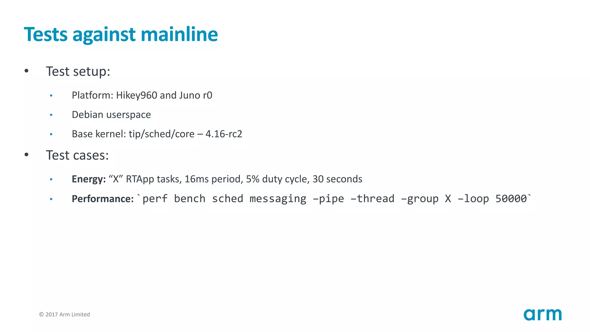 © 2017 Arm Limited99
Tests against mainline
• Test setup:
• Platform: Hikey960 and Juno r0
• Debian userspace
• Base kernel: tip/sched/core – 4.16-rc2
• Test cases:
• Energy: “X” RTApp tasks, 16ms period, 5% duty cycle, 30 seconds
• Performance: `perf bench sched messaging –pipe –thread –group X –loop 50000`
 