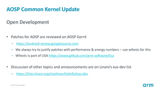 © 2017 Arm Limited17
AOSP Common Kernel Update
Open Development
• Patches for AOSP are reviewed on AOSP Gerrit
• https://a...