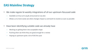 © 2017 Arm Limited20
EAS Mainline Strategy
• We make regular bi-weekly integrations of all our upstream-focussed code
• Av...