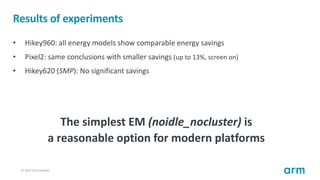 © 2017 Arm Limited78
Results of experiments
• Hikey960: all energy models show comparable energy savings
• Pixel2: same co...