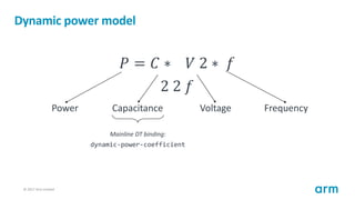 © 2017 Arm Limited86
Dynamic power model
𝑃 = 𝐶 ∗ 𝑉 2 ∗ 𝑓
2 2 𝑓
Power Capacitance Voltage Frequency
Mainline DT binding:
dy...
