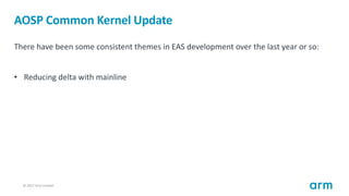 © 2017 Arm Limited13
AOSP Common Kernel Update
There have been some consistent themes in EAS development over the last year or so:
• Reducing delta with mainline
 