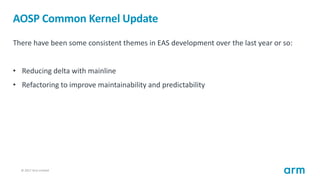 © 2017 Arm Limited14
AOSP Common Kernel Update
There have been some consistent themes in EAS development over the last year or so:
• Reducing delta with mainline
• Refactoring to improve maintainability and predictability
 