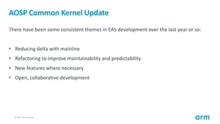 © 2017 Arm Limited16
AOSP Common Kernel Update
There have been some consistent themes in EAS development over the last year or so:
• Reducing delta with mainline
• Refactoring to improve maintainability and predictability
• New features where necessary
• Open, collaborative development
 