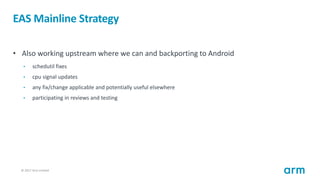 © 2017 Arm Limited21
EAS Mainline Strategy
• Also working upstream where we can and backporting to Android
• schedutil fixes
• cpu signal updates
• any fix/change applicable and potentially useful elsewhere
• participating in reviews and testing
 