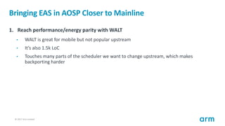 © 2017 Arm Limited24
Bringing EAS in AOSP Closer to Mainline
1. Reach performance/energy parity with WALT
• WALT is great for mobile but not popular upstream
• It’s also 1.5k LoC
• Touches many parts of the scheduler we want to change upstream, which makes
backporting harder
 