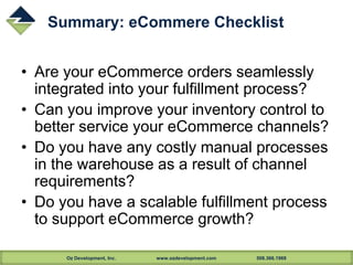 Oz Development, Inc. www.ozdevelopment.com 508.366.1969
Summary: eCommere Checklist
• Are your eCommerce orders seamlessly
integrated into your fulfillment process?
• Can you improve your inventory control to
better service your eCommerce channels?
• Do you have any costly manual processes
in the warehouse as a result of channel
requirements?
• Do you have a scalable fulfillment process
to support eCommerce growth?
 