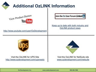 Oz Development, Inc. www.ozdevelopment.com 508.366.1969
Additional OzLINK Information
Keep up to date with both industry and
OzLINK product news
Visit the OzLINK for UPS Site
http://www.ozdevelopment.com/upsready
Visit the OzLINK for NetSuite site
www.ozdevelopment.com/netsuite
http://www.youtube.com/user/OzDevelopment
 