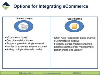 Oz Development, Inc. www.ozdevelopment.com 508.366.1969
Options for Integrating eCommerce
Channel Centric Order Centric
• eCommerce “born”
• One channel dominates
• Supports growth in single channel
• Harder to automate inventory control
• Adding multiple channels harder
• Often have “traditional” sales channel
• eCommerce is additive
• Flexibility across multiple channels
• Scalable across order management
• Better end to end visibility
 