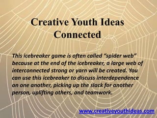 Creative Youth Ideas
           Connected
This icebreaker game is often called “spider web”
because at the end of the icebreaker, a large web of
interconnected strong or yarn will be created. You
can use this icebreaker to discuss interdependence
on one another, picking up the slack for another
person, uplifting others, and teamwork.


                          www.creativeyouthideas.com
 