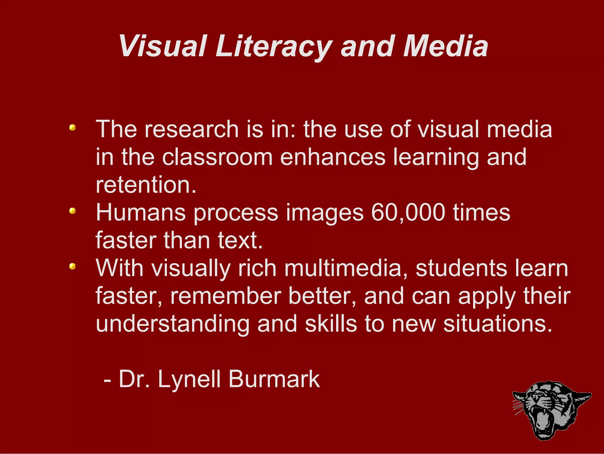 Visual Literacy and Media The research is in: the use of visual media in the classroom enhances learning and retention. Humans process images 60,000 times faster than text. With visually rich multimedia, students learn faster, remember better, and can apply their understanding and skills to new situations. - Dr. Lynell Burmark 