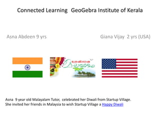 Connected Learning GeoGebra Institute of Kerala

Asna Abdeen 9 yrs

Giana Vijay 2 yrs (USA)

Asna 9 year old Malayalam Tutor, celebrated her Diwali from Startup Village.
She invited her friends in Malaysia to wish Startup Village a Happy Diwali

 