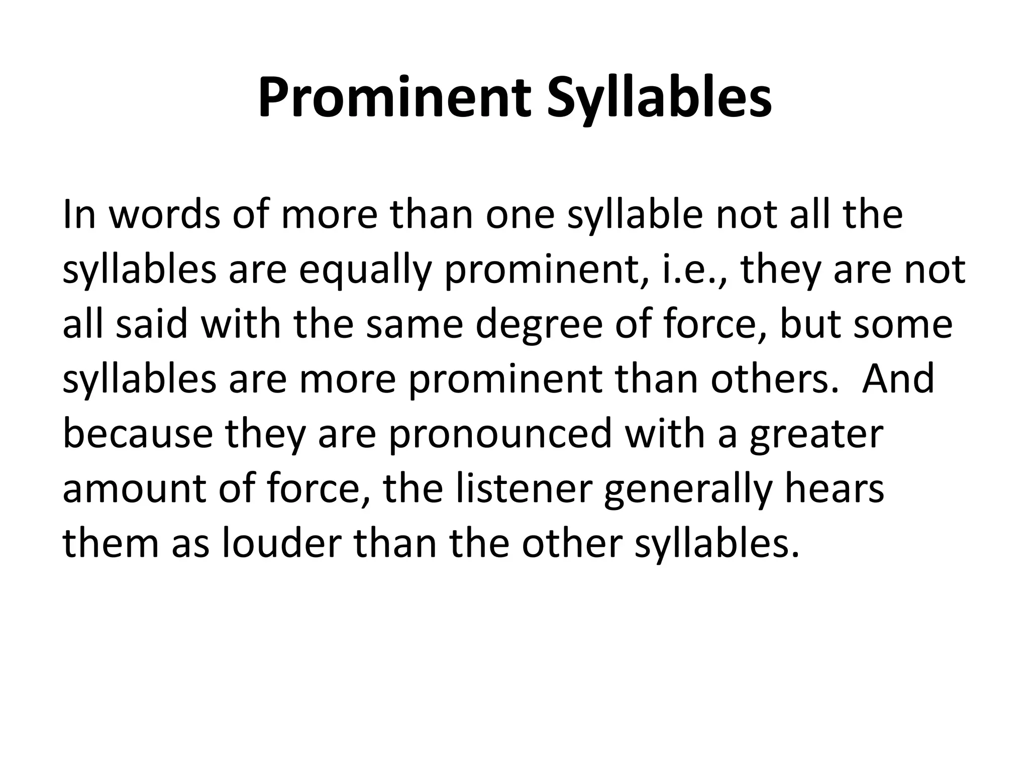 Prominent Syllables
In words of more than one syllable not all the
syllables are equally prominent, i.e., they are not
all said with the same degree of force, but some
syllables are more prominent than others. And
because they are pronounced with a greater
amount of force, the listener generally hears
them as louder than the other syllables.

 