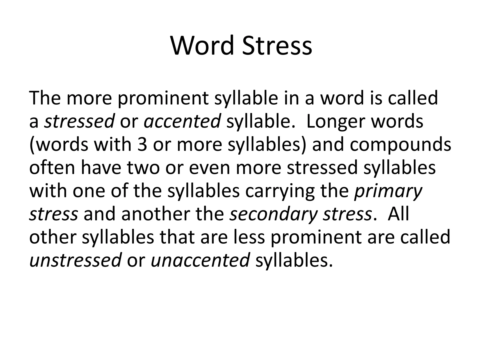 Word Stress
The more prominent syllable in a word is called
a stressed or accented syllable. Longer words
(words with 3 or more syllables) and compounds
often have two or even more stressed syllables
with one of the syllables carrying the primary
stress and another the secondary stress. All
other syllables that are less prominent are called
unstressed or unaccented syllables.

 