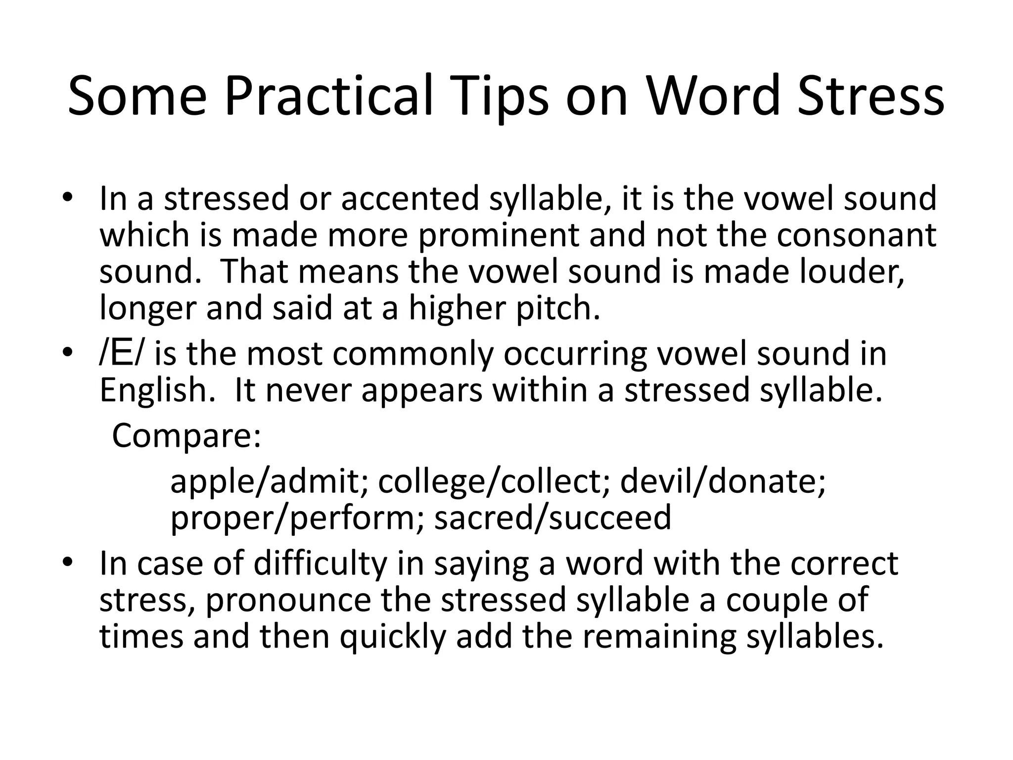 Some Practical Tips on Word Stress
• In a stressed or accented syllable, it is the vowel sound
which is made more prominent and not the consonant
sound. That means the vowel sound is made louder,
longer and said at a higher pitch.
• /E/ is the most commonly occurring vowel sound in
English. It never appears within a stressed syllable.
Compare:
apple/admit; college/collect; devil/donate;
proper/perform; sacred/succeed
• In case of difficulty in saying a word with the correct
stress, pronounce the stressed syllable a couple of
times and then quickly add the remaining syllables.

 