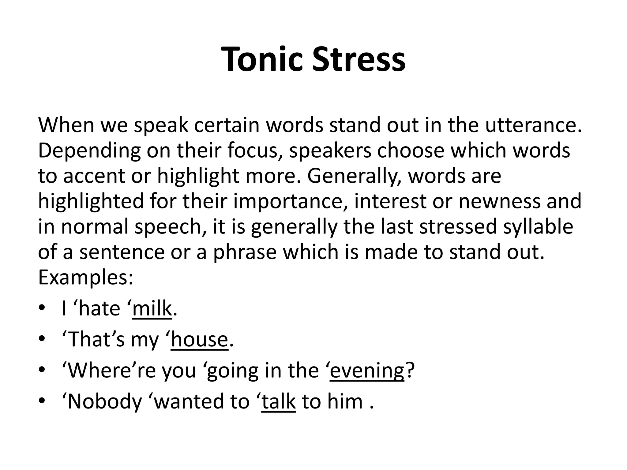 Tonic Stress
When we speak certain words stand out in the utterance.
Depending on their focus, speakers choose which words
to accent or highlight more. Generally, words are
highlighted for their importance, interest or newness and
in normal speech, it is generally the last stressed syllable
of a sentence or a phrase which is made to stand out.
Examples:
• I ‘hate ‘milk.
• ‘That’s my ‘house.
• ‘Where’re you ‘going in the ‘evening?
• ‘Nobody ‘wanted to ‘talk to him .

 