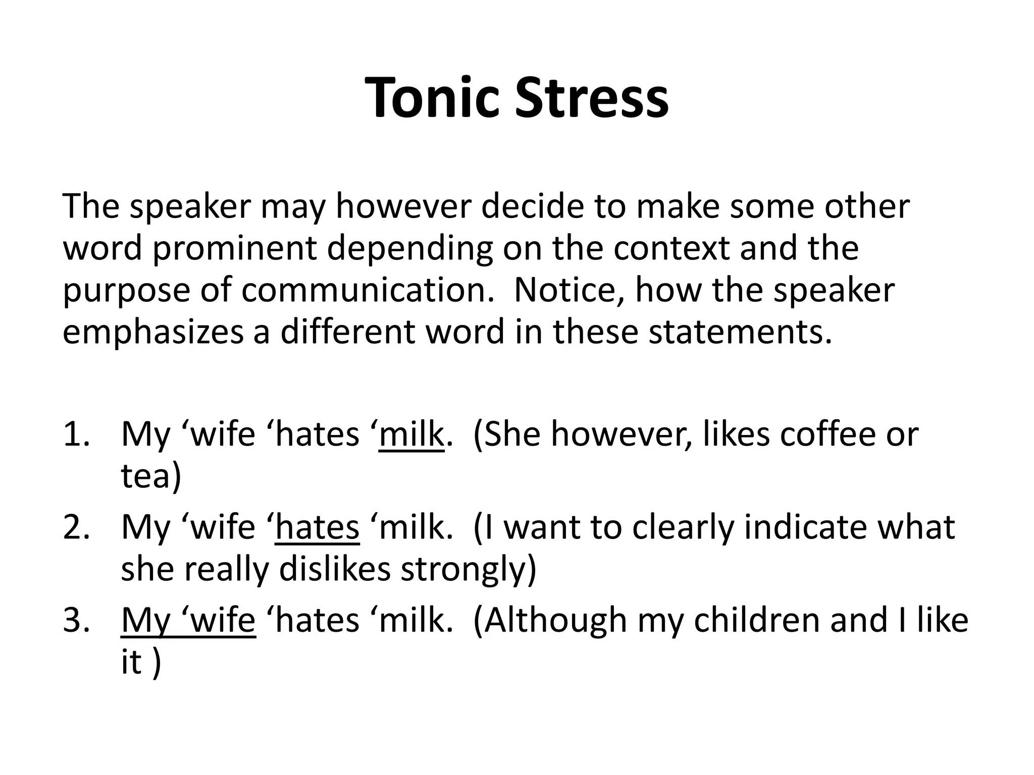 Tonic Stress
The speaker may however decide to make some other
word prominent depending on the context and the
purpose of communication. Notice, how the speaker
emphasizes a different word in these statements.

1. My ‘wife ‘hates ‘milk. (She however, likes coffee or
tea)
2. My ‘wife ‘hates ‘milk. (I want to clearly indicate what
she really dislikes strongly)
3. My ‘wife ‘hates ‘milk. (Although my children and I like
it )

 