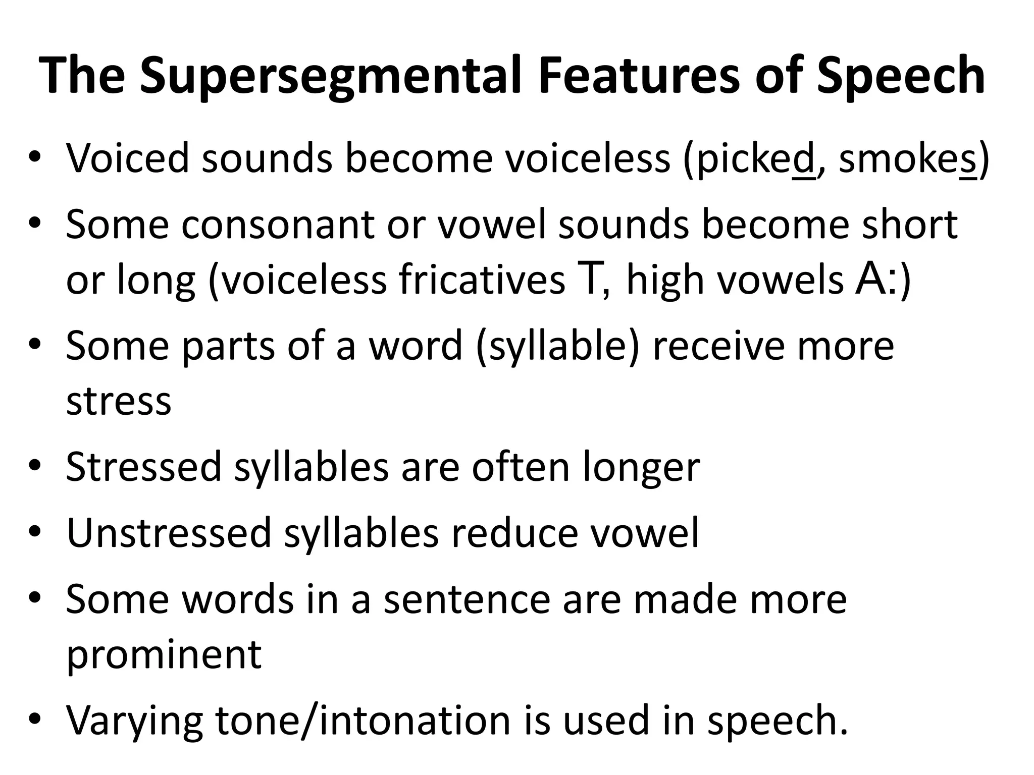 The Supersegmental Features of Speech
• Voiced sounds become voiceless (picked, smokes)
• Some consonant or vowel sounds become short
or long (voiceless fricatives T, high vowels A:)
• Some parts of a word (syllable) receive more
stress
• Stressed syllables are often longer
• Unstressed syllables reduce vowel
• Some words in a sentence are made more
prominent
• Varying tone/intonation is used in speech.

 