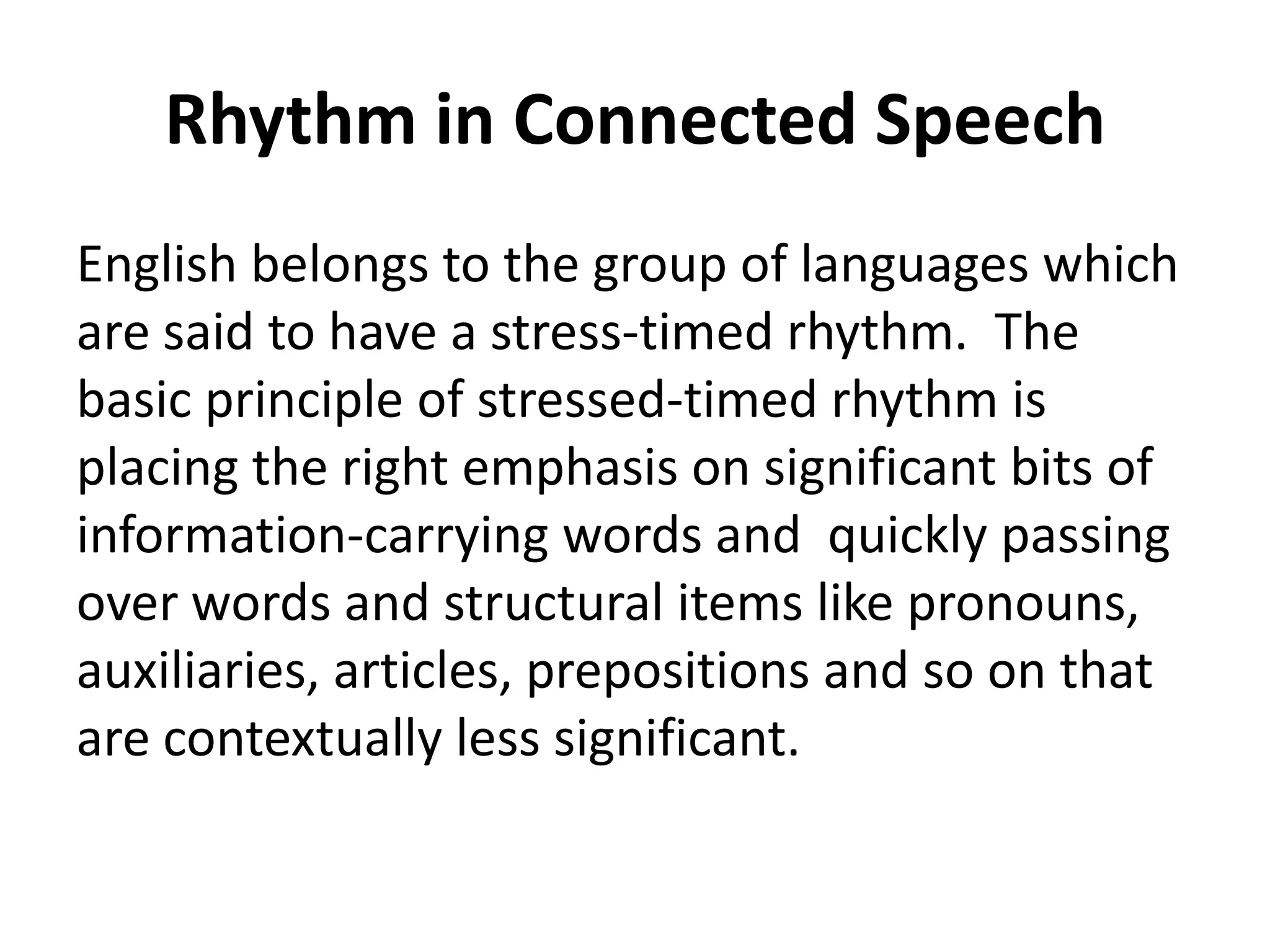 Rhythm in Connected Speech
English belongs to the group of languages which
are said to have a stress-timed rhythm. The
basic principle of stressed-timed rhythm is
placing the right emphasis on significant bits of
information-carrying words and quickly passing
over words and structural items like pronouns,
auxiliaries, articles, prepositions and so on that
are contextually less significant.

 