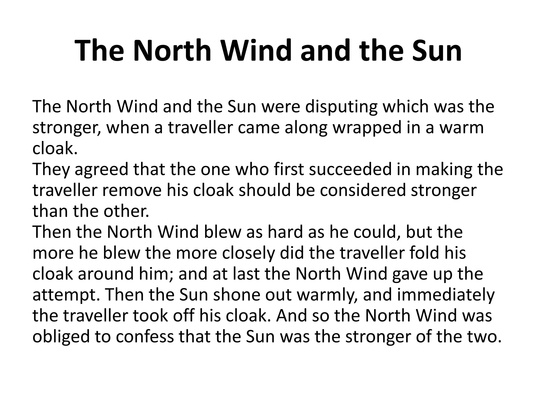 The North Wind and the Sun
The North Wind and the Sun were disputing which was the
stronger, when a traveller came along wrapped in a warm
cloak.
They agreed that the one who first succeeded in making the
traveller remove his cloak should be considered stronger
than the other.
Then the North Wind blew as hard as he could, but the
more he blew the more closely did the traveller fold his
cloak around him; and at last the North Wind gave up the
attempt. Then the Sun shone out warmly, and immediately
the traveller took off his cloak. And so the North Wind was
obliged to confess that the Sun was the stronger of the two.

 