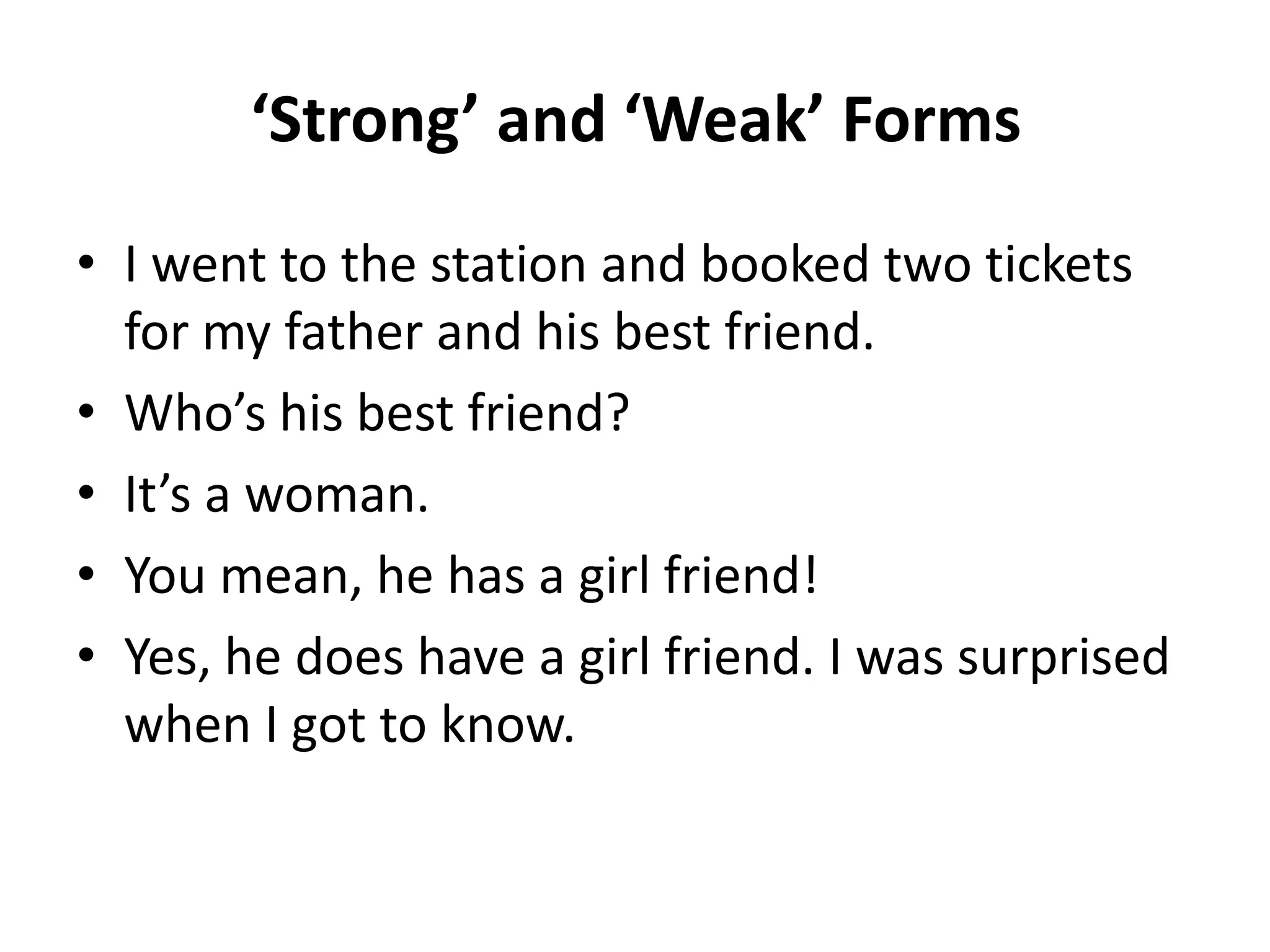 ‘Strong’ and ‘Weak’ Forms
• I went to the station and booked two tickets
for my father and his best friend.
• Who’s his best friend?
• It’s a woman.
• You mean, he has a girl friend!
• Yes, he does have a girl friend. I was surprised
when I got to know.

 