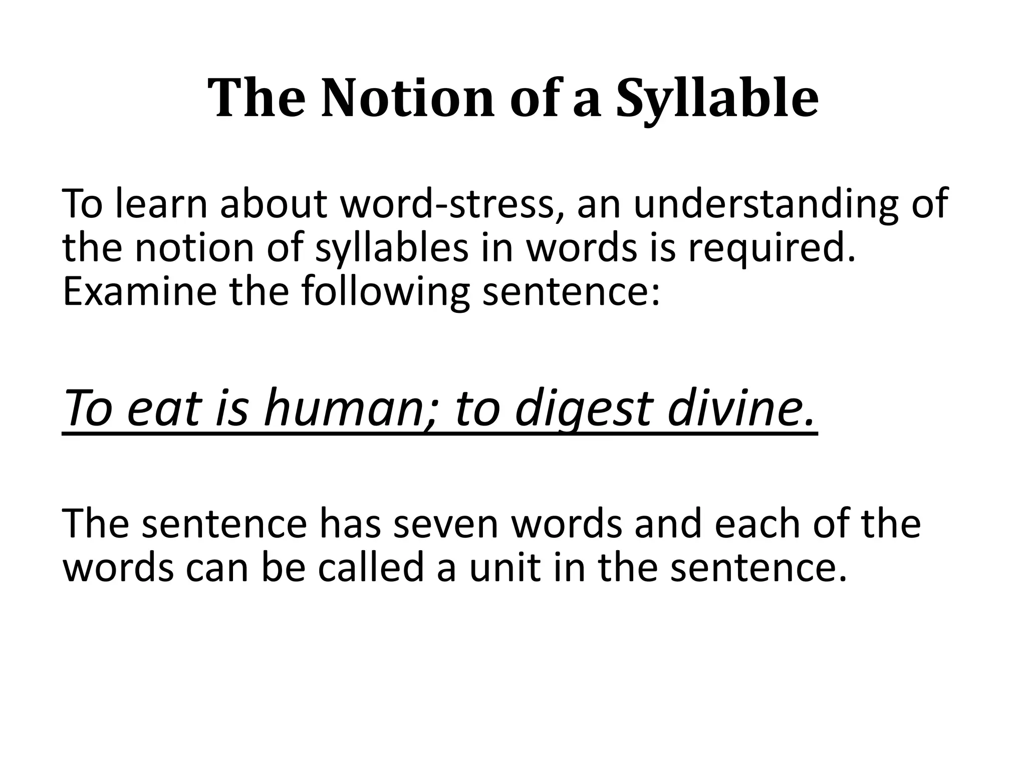 The Notion of a Syllable
To learn about word-stress, an understanding of
the notion of syllables in words is required.
Examine the following sentence:

To eat is human; to digest divine.
The sentence has seven words and each of the
words can be called a unit in the sentence.

 