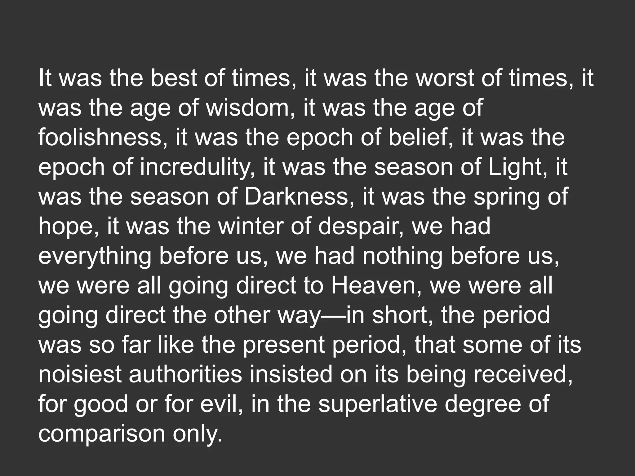It was the best of times, it was the worst of times, it
was the age of wisdom, it was the age of
foolishness, it was the epoch of belief, it was the
epoch of incredulity, it was the season of Light, it
was the season of Darkness, it was the spring of
hope, it was the winter of despair, we had
everything before us, we had nothing before us,
we were all going direct to Heaven, we were all
going direct the other way—in short, the period
was so far like the present period, that some of its
noisiest authorities insisted on its being received,
for good or for evil, in the superlative degree of
comparison only.

 