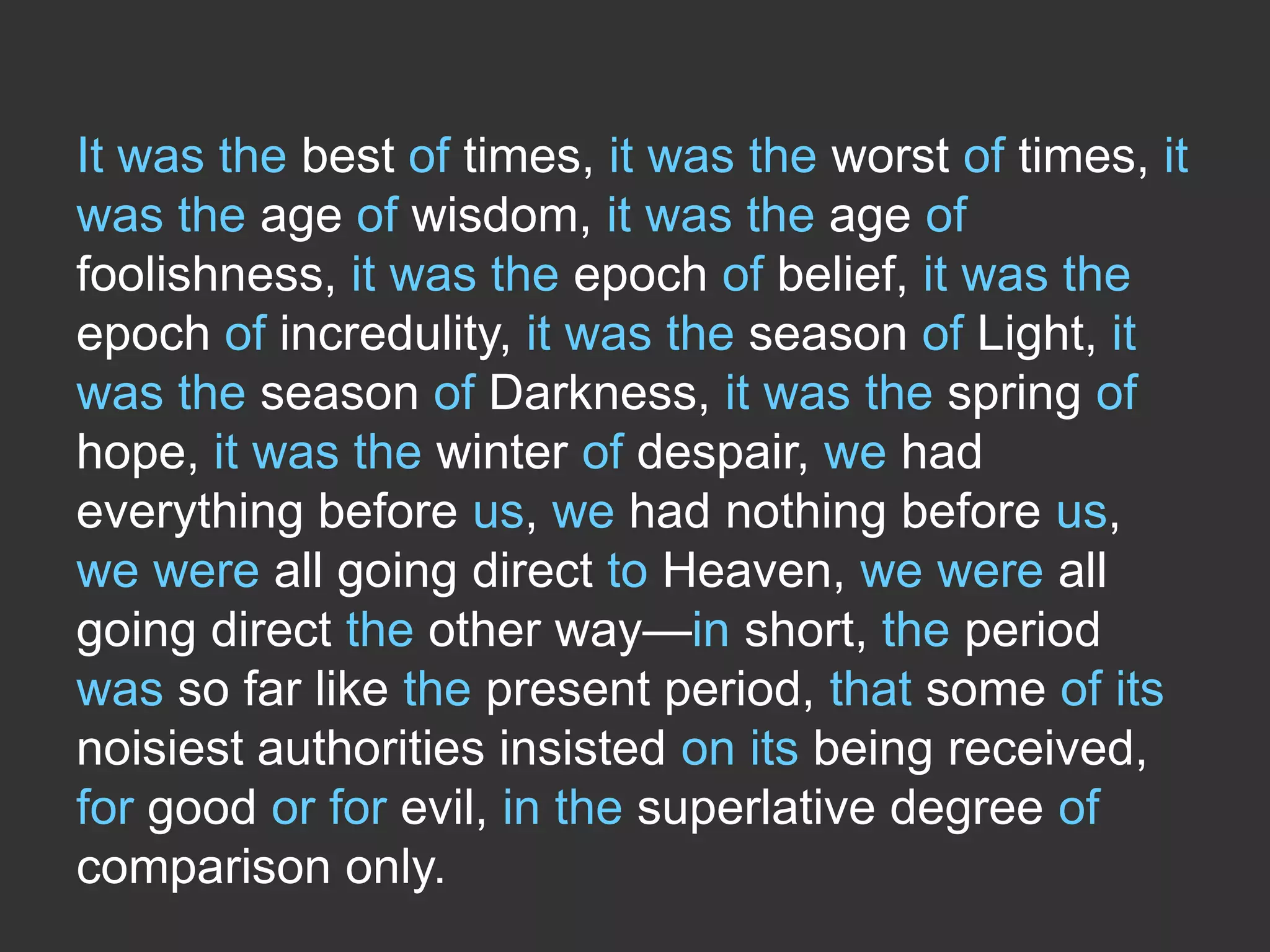 It was the best of times, it was the worst of times, it
was the age of wisdom, it was the age of
foolishness, it was the epoch of belief, it was the
epoch of incredulity, it was the season of Light, it
was the season of Darkness, it was the spring of
hope, it was the winter of despair, we had
everything before us, we had nothing before us,
we were all going direct to Heaven, we were all
going direct the other way—in short, the period
was so far like the present period, that some of its
noisiest authorities insisted on its being received,
for good or for evil, in the superlative degree of
comparison only.

 