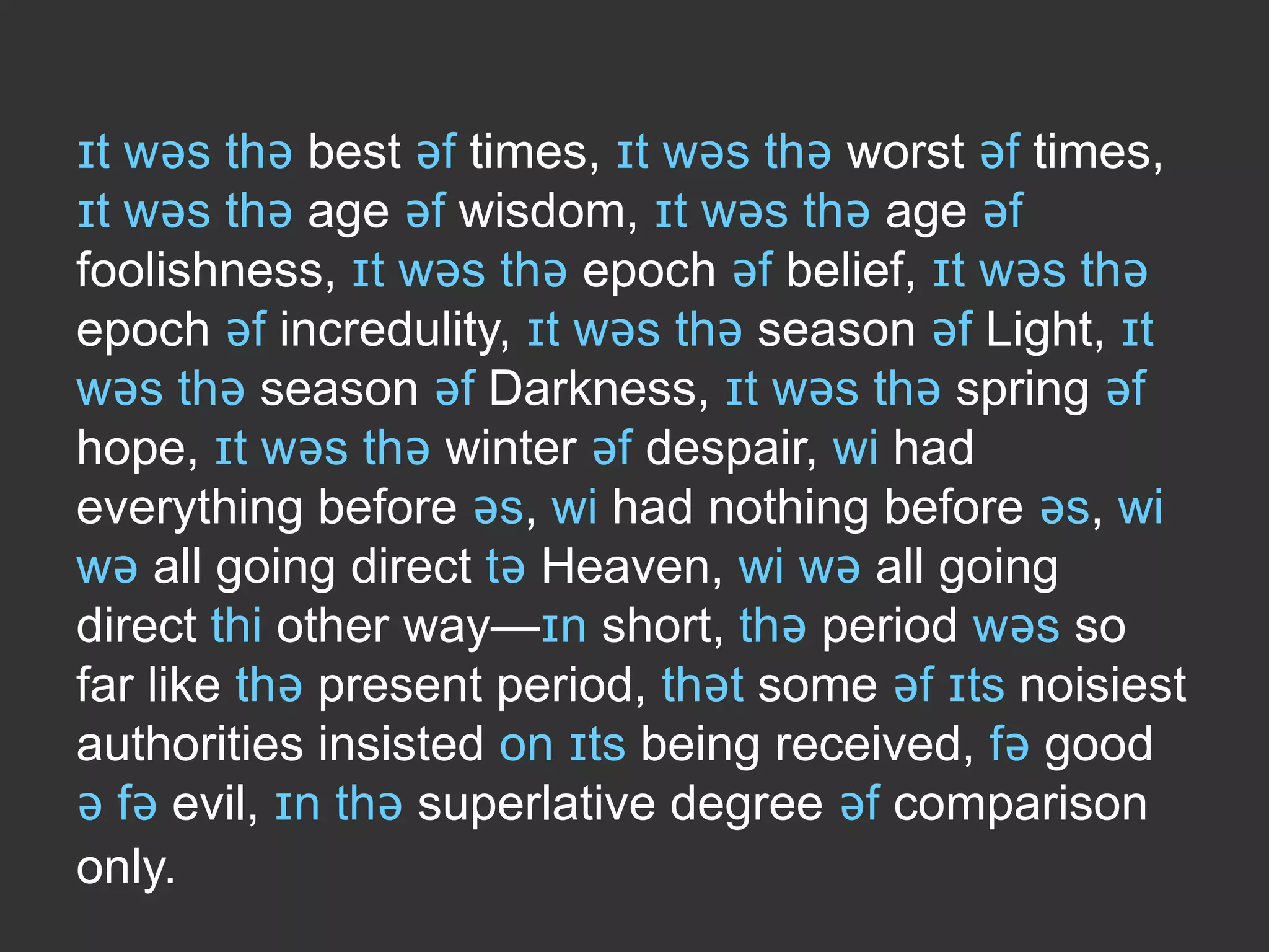 ɪt wəs thə best əf times, ɪt wəs thə worst əf times,
ɪt wəs thə age əf wisdom, ɪt wəs thə age əf
foolishness, ɪt wəs thə epoch əf belief, ɪt wəs thə
epoch əf incredulity, ɪt wəs thə season əf Light, ɪt
wəs thə season əf Darkness, ɪt wəs thə spring əf
hope, ɪt wəs thə winter əf despair, wi had
everything before əs, wi had nothing before əs, wi
wə all going direct tə Heaven, wi wə all going
direct thi other way—ɪn short, thə period wəs so
far like thə present period, thət some əf ɪts noisiest
authorities insisted on ɪts being received, fə good
ə fə evil, ɪn thə superlative degree əf comparison
only.

 