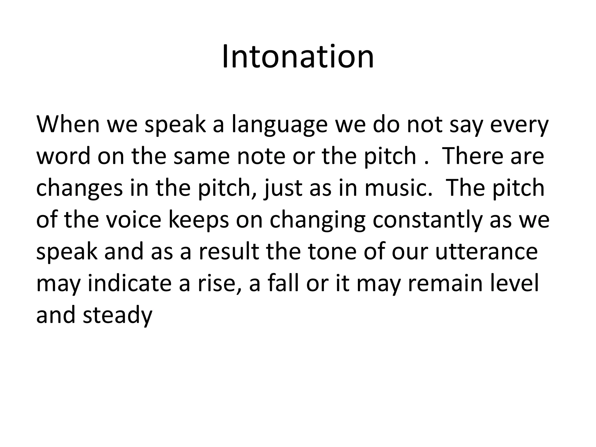 Intonation
When we speak a language we do not say every
word on the same note or the pitch . There are
changes in the pitch, just as in music. The pitch
of the voice keeps on changing constantly as we
speak and as a result the tone of our utterance
may indicate a rise, a fall or it may remain level
and steady

 