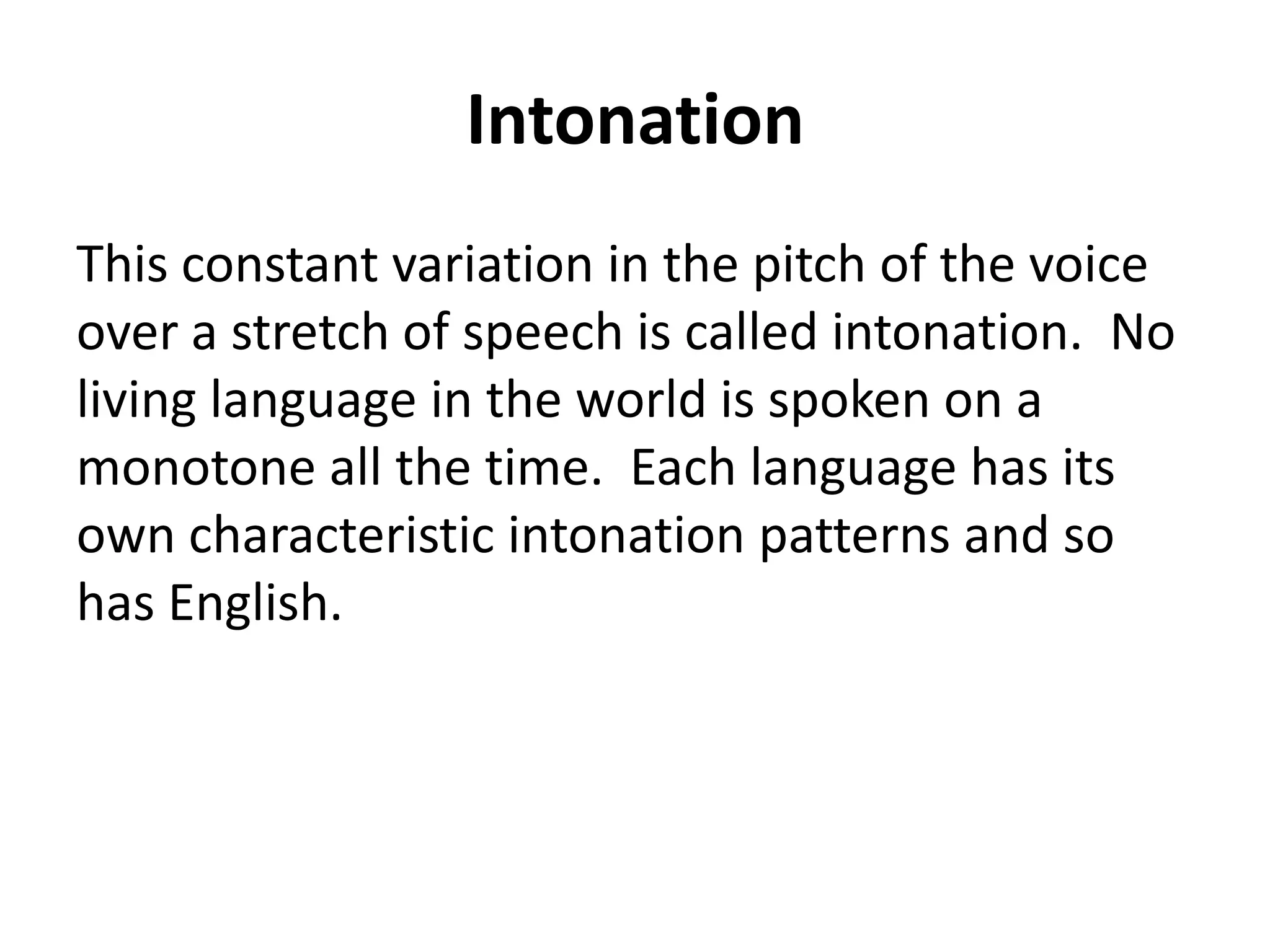 Intonation
This constant variation in the pitch of the voice
over a stretch of speech is called intonation. No
living language in the world is spoken on a
monotone all the time. Each language has its
own characteristic intonation patterns and so
has English.

 