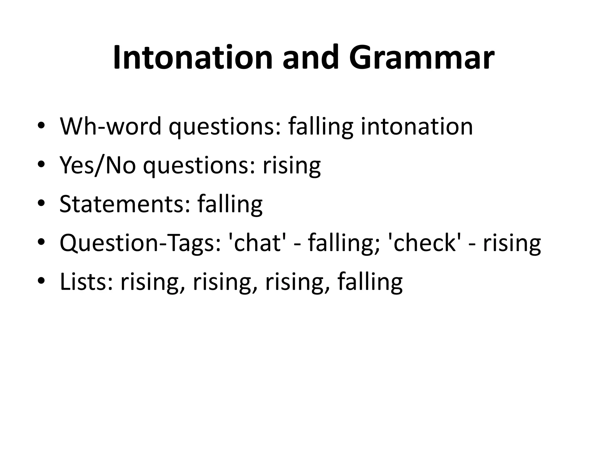 Intonation and Grammar
•
•
•
•
•

Wh-word questions: falling intonation
Yes/No questions: rising
Statements: falling
Question-Tags: 'chat' - falling; 'check' - rising
Lists: rising, rising, rising, falling

 
