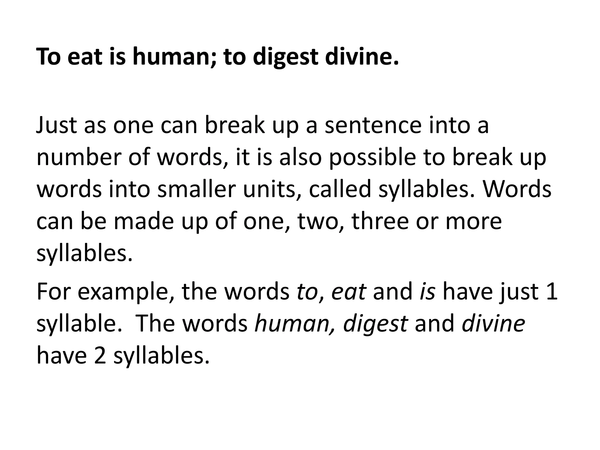 To eat is human; to digest divine.
Just as one can break up a sentence into a
number of words, it is also possible to break up
words into smaller units, called syllables. Words
can be made up of one, two, three or more
syllables.
For example, the words to, eat and is have just 1
syllable. The words human, digest and divine
have 2 syllables.

 