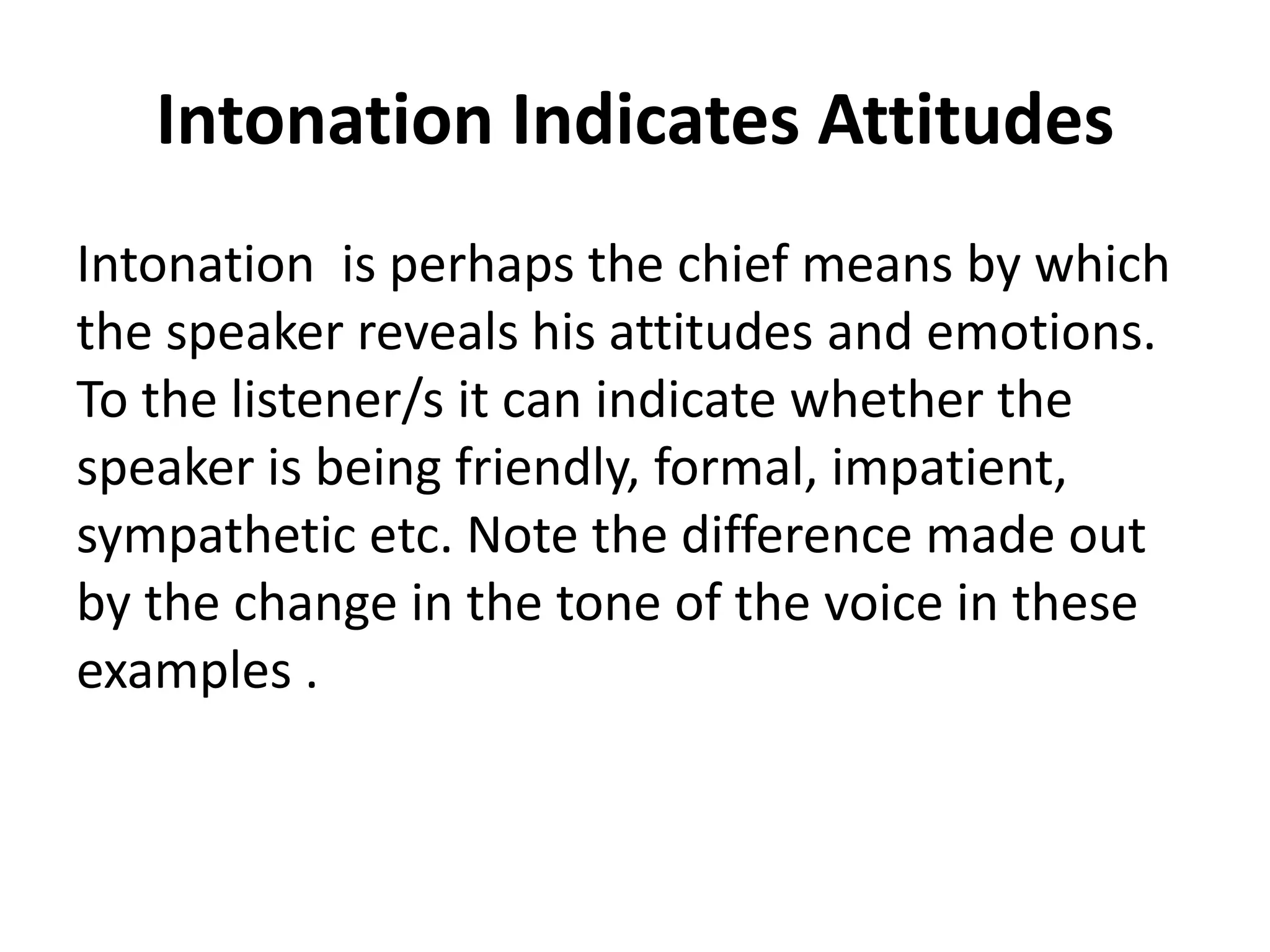 Intonation Indicates Attitudes
Intonation is perhaps the chief means by which
the speaker reveals his attitudes and emotions.
To the listener/s it can indicate whether the
speaker is being friendly, formal, impatient,
sympathetic etc. Note the difference made out
by the change in the tone of the voice in these
examples .

 