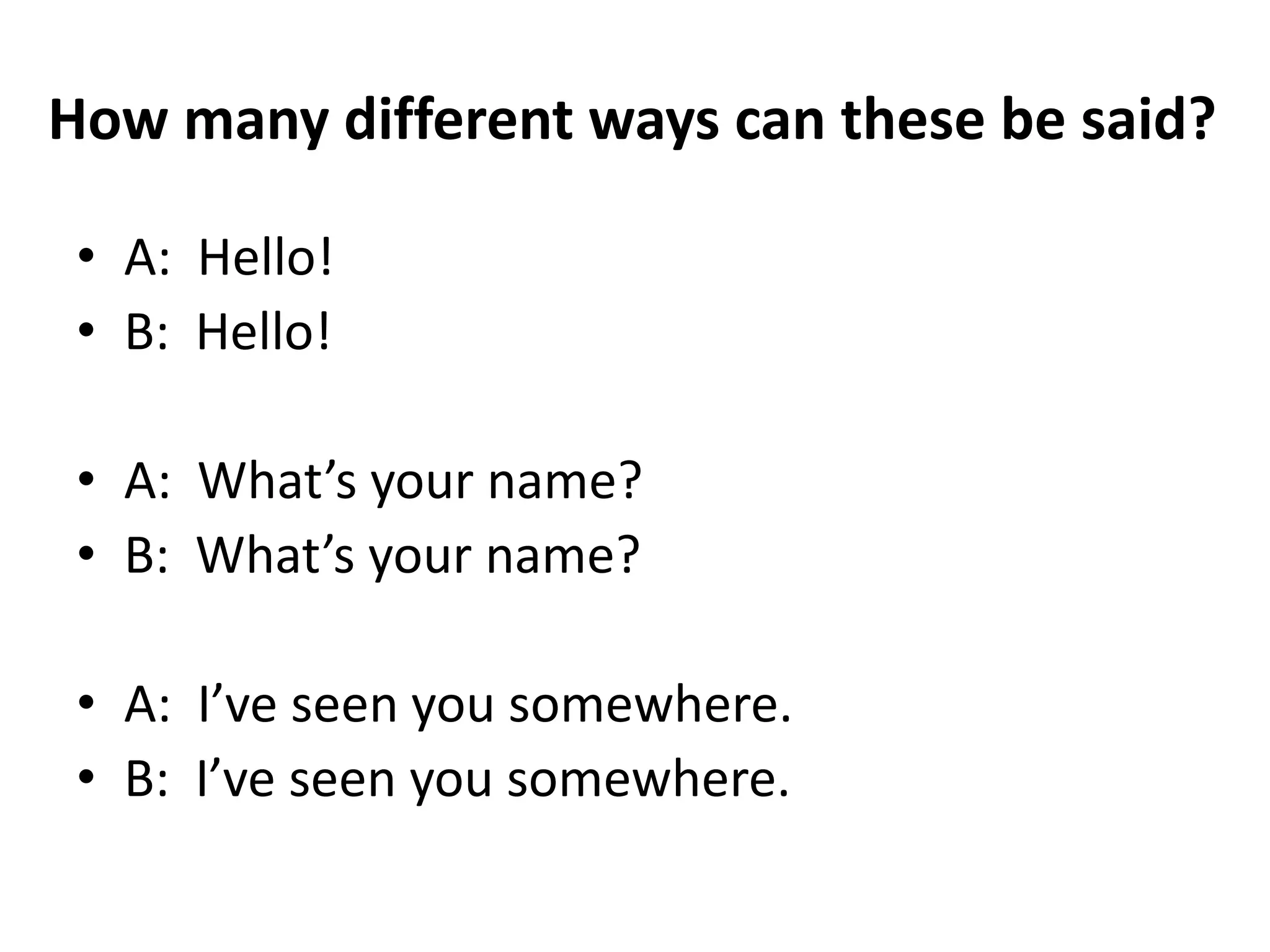 How many different ways can these be said?
• A: Hello!
• B: Hello!
• A: What’s your name?
• B: What’s your name?
• A: I’ve seen you somewhere.
• B: I’ve seen you somewhere.

 